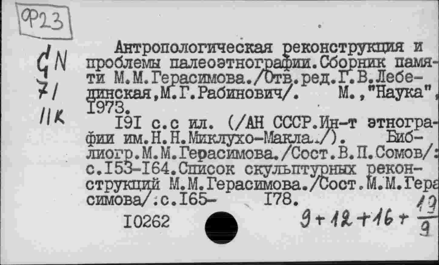 ﻿('N ї/
IH
Антропологическая реконструкция и проблемы палеоэтнографии.Сборник памяти М. М. Герасимова. /Отв. ред. Г. В. Лебединская , М. Г.Рабинович/.	М.,"Наука"
191 с. с ил. (/АН СССР.Ин-т этнографии им. H. Н. Миклухо-МаклаУ).	Биб-
лиогр. М. М. Герасимова. /Сост. В. П. Сомов/, с.I53-164.Список скульптурных реконструкций М. М. Герасимова. /Сост. м.'M. Гере симова/7с.І65- І78.	jq
10262 ф 3* 4 Я	Т J-